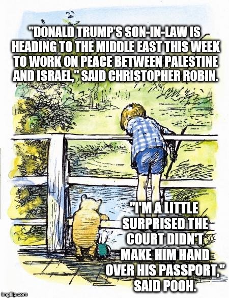 Pooh Sticks | "DONALD TRUMP'S SON-IN-LAW IS HEADING TO THE MIDDLE EAST THIS WEEK TO WORK ON PEACE BETWEEN PALESTINE AND ISRAEL," SAID CHRISTOPHER ROBIN. "I'M A LITTLE SURPRISED THE COURT DIDN'T MAKE HIM HAND OVER HIS PASSPORT," SAID POOH. | image tagged in pooh sticks | made w/ Imgflip meme maker