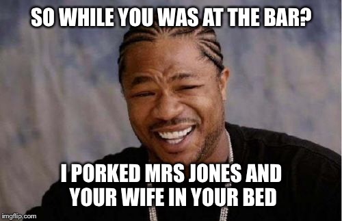 Yo Dawg Heard You Meme | SO WHILE YOU WAS AT THE BAR? I PORKED MRS JONES AND YOUR WIFE IN YOUR BED | image tagged in memes,yo dawg heard you | made w/ Imgflip meme maker