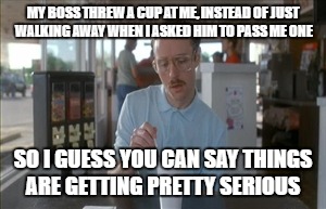 But, Then He Went Back To Pretending I Don't Exist | MY BOSS THREW A CUP AT ME, INSTEAD OF JUST WALKING AWAY WHEN I ASKED HIM TO PASS ME ONE; SO I GUESS YOU CAN SAY THINGS ARE GETTING PRETTY SERIOUS | image tagged in memes,so i guess you can say things are getting pretty serious | made w/ Imgflip meme maker