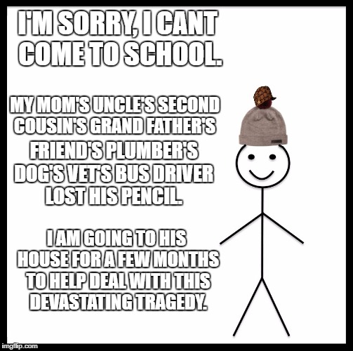 Be Like Bill Meme | I'M SORRY, I CANT COME TO SCHOOL. MY MOM'S UNCLE'S SECOND COUSIN'S GRAND FATHER'S; FRIEND'S PLUMBER'S DOG'S VET'S BUS DRIVER LOST HIS PENCIL. I AM GOING TO HIS HOUSE FOR A FEW MONTHS TO HELP DEAL WITH THIS DEVASTATING TRAGEDY. | image tagged in memes,be like bill,scumbag | made w/ Imgflip meme maker