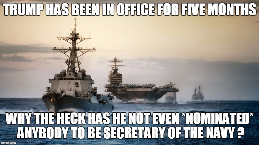 TRUMP HAS BEEN IN OFFICE FOR FIVE MONTHS; WHY THE HECK HAS HE NOT EVEN *NOMINATED* ANYBODY TO BE SECRETARY OF THE NAVY ? | image tagged in trump,navy | made w/ Imgflip meme maker