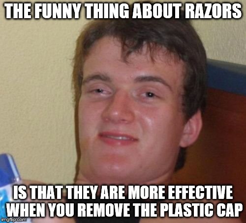 10 Guy | THE FUNNY THING ABOUT RAZORS; IS THAT THEY ARE MORE EFFECTIVE WHEN YOU REMOVE THE PLASTIC CAP | image tagged in memes,10 guy | made w/ Imgflip meme maker