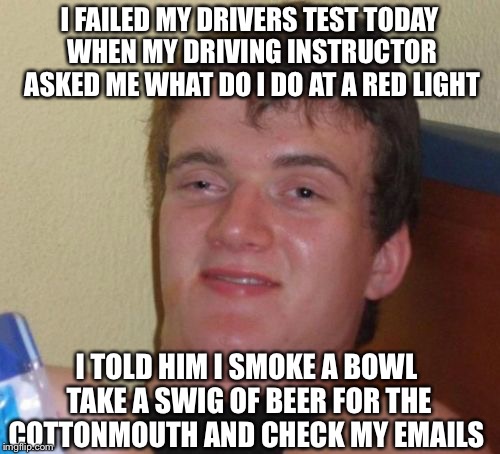 10 Guy Meme | I FAILED MY DRIVERS TEST TODAY WHEN MY DRIVING INSTRUCTOR ASKED ME WHAT DO I DO AT A RED LIGHT; I TOLD HIM I SMOKE A BOWL TAKE A SWIG OF BEER FOR THE COTTONMOUTH AND CHECK MY EMAILS | image tagged in memes,10 guy | made w/ Imgflip meme maker
