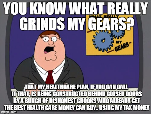 grind my gears | YOU KNOW WHAT REALLY GRINDS MY GEARS? THAT MY HEALTHCARE PLAN, IF YOU CAN CALL IT THAT, IS BEING CONSTRUCTED BEHIND CLOSED DOORS BY A BUNCH OF DISHONEST CROOKS WHO ALREADY GET THE BEST HEALTH CARE MONEY CAN BUY.. USING MY TAX MONEY | image tagged in memes,peter griffin news,grind my gears,republican national convention,healthcare | made w/ Imgflip meme maker