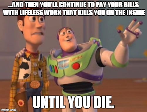 X, X Everywhere | ...AND THEN YOU'LL CONTINUE TO PAY YOUR BILLS WITH LIFELESS WORK THAT KILLS YOU ON THE INSIDE; UNTIL YOU DIE. | image tagged in memes,x x everywhere | made w/ Imgflip meme maker