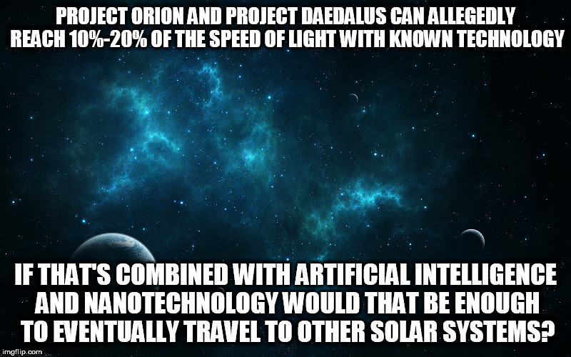 space planets | PROJECT ORION AND PROJECT DAEDALUS CAN ALLEGEDLY REACH 10%-20% OF THE SPEED OF LIGHT WITH KNOWN TECHNOLOGY; IF THAT'S COMBINED WITH ARTIFICIAL INTELLIGENCE AND NANOTECHNOLOGY WOULD THAT BE ENOUGH TO EVENTUALLY TRAVEL TO OTHER SOLAR SYSTEMS? | image tagged in space planets | made w/ Imgflip meme maker