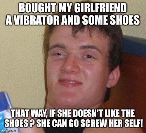The choice of the matter  | BOUGHT MY GIRLFRIEND A VIBRATOR AND SOME SHOES; THAT WAY, IF SHE DOESN'T LIKE THE SHOES ? SHE CAN GO SCREW HER SELF! | image tagged in memes,10 guy,funny | made w/ Imgflip meme maker