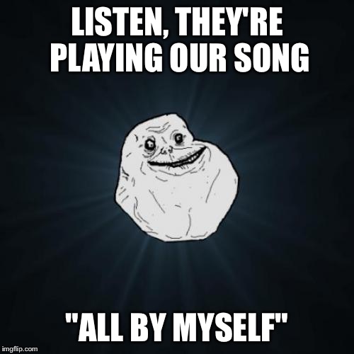 Forever Alone | LISTEN, THEY'RE PLAYING OUR SONG; "ALL BY MYSELF" | image tagged in memes,forever alone | made w/ Imgflip meme maker