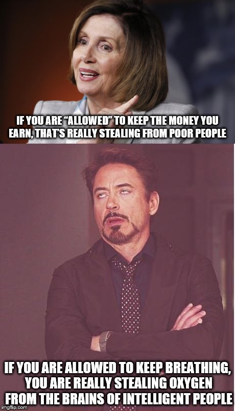 The more outrageous she gets, the more people vote for her. | IF YOU ARE “ALLOWED” TO KEEP THE MONEY YOU EARN, THAT’S REALLY STEALING FROM POOR PEOPLE; IF YOU ARE ALLOWED TO KEEP BREATHING, YOU ARE REALLY STEALING OXYGEN FROM THE BRAINS OF INTELLIGENT PEOPLE | image tagged in nancy pelosi wtf,robert downey jr,stupid liberals,liberal logic | made w/ Imgflip meme maker