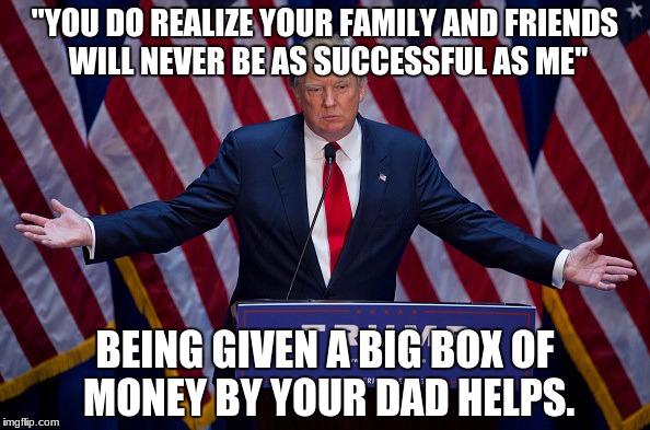 The Ultimate Trump Life Hack. #xD | "YOU DO REALIZE YOUR FAMILY AND FRIENDS WILL NEVER BE AS SUCCESSFUL AS ME"; BEING GIVEN A BIG BOX OF MONEY BY YOUR DAD HELPS﻿. | image tagged in donald trump | made w/ Imgflip meme maker