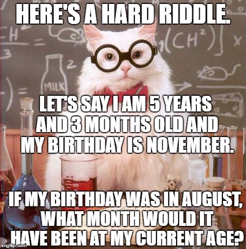 A riddle by Purrcy Poofkins | HERE'S A HARD RIDDLE. LET'S SAY I AM 5 YEARS AND 3 MONTHS OLD AND MY BIRTHDAY IS NOVEMBER. IF MY BIRTHDAY WAS IN AUGUST, WHAT MONTH WOULD IT HAVE BEEN AT MY CURRENT AGE? | image tagged in science cat | made w/ Imgflip meme maker