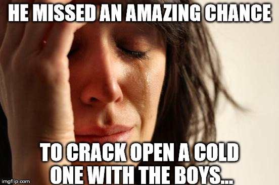 First World Problems Meme | HE MISSED AN AMAZING CHANCE TO CRACK OPEN A COLD ONE WITH THE BOYS... | image tagged in memes,first world problems | made w/ Imgflip meme maker