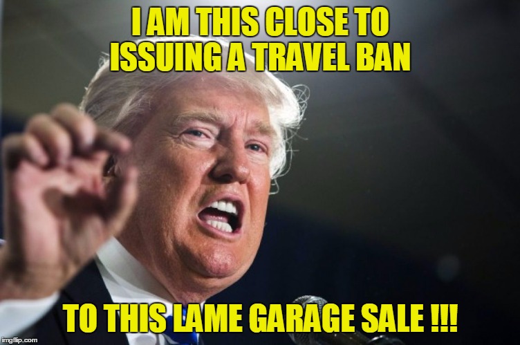 donald trump | I AM THIS CLOSE TO ISSUING A TRAVEL BAN; TO THIS LAME GARAGE SALE !!! | image tagged in donald trump | made w/ Imgflip meme maker
