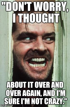 Here's Johnny | "DON'T WORRY, I THOUGHT; ABOUT IT OVER AND OVER AGAIN, AND I'M SURE I'M NOT CRAZY." | image tagged in memes,heres johnny | made w/ Imgflip meme maker