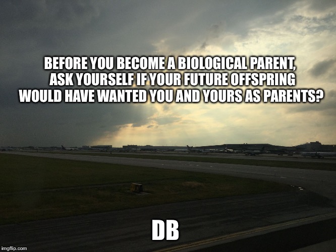 BEFORE YOU BECOME A BIOLOGICAL PARENT,  ASK YOURSELF IF YOUR FUTURE OFFSPRING WOULD HAVE WANTED YOU AND YOURS AS PARENTS? DB | image tagged in reproduction antinatalism natalism | made w/ Imgflip meme maker