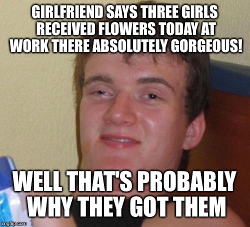 Flower power  | GIRLFRIEND SAYS THREE GIRLS RECEIVED FLOWERS TODAY AT WORK THERE ABSOLUTELY GORGEOUS! WELL THAT'S PROBABLY WHY THEY GOT THEM | image tagged in memes,10 guy | made w/ Imgflip meme maker