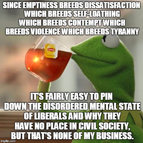 All The Pieces Fit | SINCE EMPTINESS BREEDS DISSATISFACTION WHICH BREEDS SELF-LOATHING WHICH BREEDS CONTEMPT WHICH BREEDS VIOLENCE WHICH BREEDS TYRANNY; IT'S FAIRLY EASY TO PIN DOWN THE DISORDERED MENTAL STATE OF LIBERALS AND WHY THEY HAVE NO PLACE IN CIVIL SOCIETY, BUT THAT'S NONE OF MY BUSINESS. | image tagged in memes,but thats none of my business,kermit the frog | made w/ Imgflip meme maker