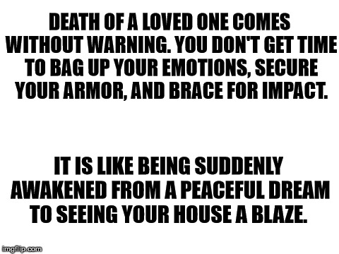 Blank White Template | DEATH OF A LOVED ONE COMES WITHOUT WARNING. YOU DON'T GET TIME TO BAG UP YOUR EMOTIONS, SECURE YOUR ARMOR, AND BRACE FOR IMPACT. IT IS LIKE BEING SUDDENLY AWAKENED FROM A PEACEFUL DREAM TO SEEING YOUR HOUSE A BLAZE. | image tagged in blank white template | made w/ Imgflip meme maker