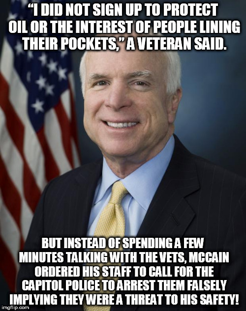 John McCain | “I DID NOT SIGN UP TO PROTECT OIL OR THE INTEREST OF PEOPLE LINING THEIR POCKETS,” A VETERAN SAID. BUT INSTEAD OF SPENDING A FEW MINUTES TALKING WITH THE VETS, MCCAIN ORDERED HIS STAFF TO CALL FOR THE CAPITOL POLICE TO ARREST THEM FALSELY IMPLYING THEY WERE A THREAT TO HIS SAFETY! | image tagged in john mccain | made w/ Imgflip meme maker