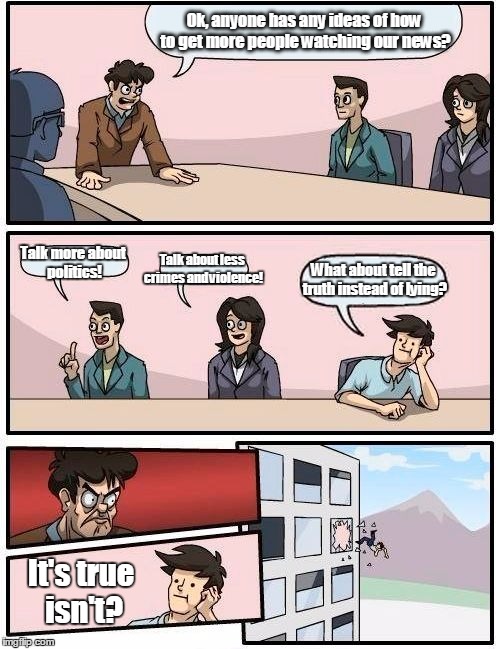 Boardroom Meeting Suggestion Meme | Ok, anyone has any ideas of how to get more people watching our news? Talk more about politics! Talk about less crimes and violence! What about tell the truth instead of lying? It's true isn't? | image tagged in memes,boardroom meeting suggestion | made w/ Imgflip meme maker