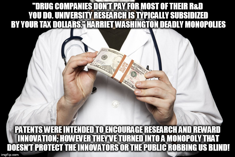big pharma | "DRUG COMPANIES DON’T PAY FOR MOST OF THEIR R&D YOU DO. UNIVERSITY RESEARCH IS TYPICALLY SUBSIDIZED BY YOUR TAX DOLLARS." HARRIET WASHINGTON DEADLY MONOPOLIES; PATENTS WERE INTENDED TO ENCOURAGE RESEARCH AND REWARD INNOVATION; HOWEVER THEY’VE TURNED INTO A MONOPOLY THAT DOESN’T PROTECT THE INNOVATORS OR THE PUBLIC ROBBING US BLIND! | image tagged in big pharma | made w/ Imgflip meme maker
