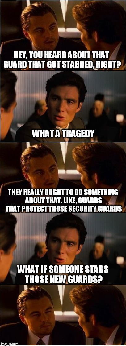Terrorception | HEY, YOU HEARD ABOUT THAT GUARD THAT GOT STABBED, RIGHT? WHAT A TRAGEDY; THEY REALLY OUGHT TO DO SOMETHING ABOUT THAT. LIKE, GUARDS THAT PROTECT THOSE SECURITY GUARDS; WHAT IF SOMEONE STABS THOSE NEW GUARDS? | image tagged in inception - double,inception,terrorism,news,security,big government | made w/ Imgflip meme maker