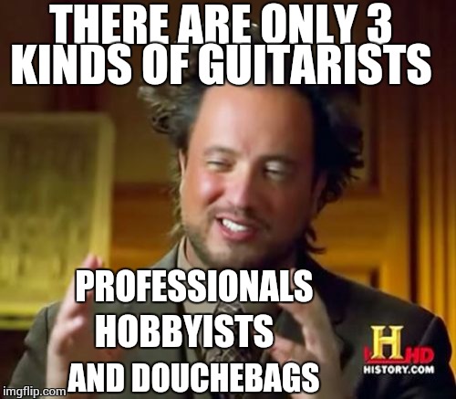 Just come to terms with this. | THERE ARE ONLY 3 KINDS OF GUITARISTS; PROFESSIONALS; HOBBYISTS; AND DOUCHEBAGS | image tagged in memes,ancient aliens | made w/ Imgflip meme maker