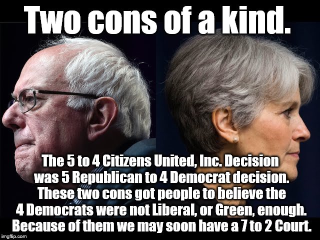 Bernie Sanders & Jill Stein | Two cons of a kind. The 5 to 4 Citizens United, Inc. Decision was 5 Republican to 4 Democrat decision. These two cons got people to believe the 4 Democrats were not Liberal, or Green, enough. Because of them we may soon have a 7 to 2 Court. | image tagged in bernie sanders  jill stein | made w/ Imgflip meme maker