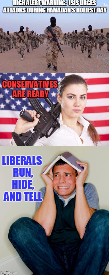 Are you ready? This is how we do it! | HIGH ALERT WARNING: 
ISIS URGES ATTACKS DURING RAMADAN'S HOLIEST DAY; CONSERVATIVES ARE READY; LIBERALS RUN, HIDE, AND TELL | image tagged in funny,conservatives,liberals,isis | made w/ Imgflip meme maker