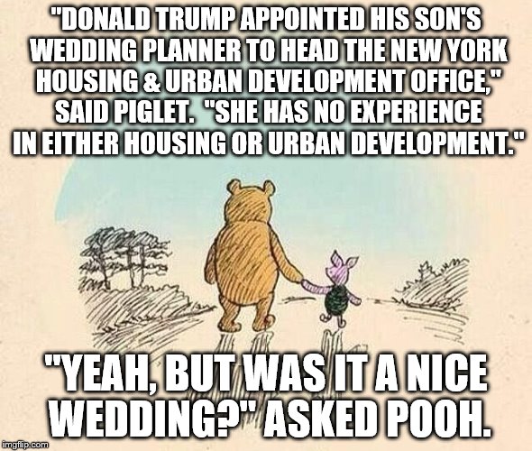 Pooh and Piglet | "DONALD TRUMP APPOINTED HIS SON'S WEDDING PLANNER TO HEAD THE NEW YORK HOUSING & URBAN DEVELOPMENT OFFICE," SAID PIGLET.  "SHE HAS NO EXPERIENCE IN EITHER HOUSING OR URBAN DEVELOPMENT."; "YEAH, BUT WAS IT A NICE WEDDING?" ASKED POOH. | image tagged in pooh and piglet | made w/ Imgflip meme maker