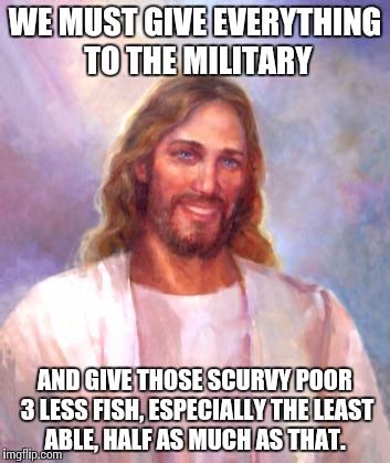 Smiling Jesus | WE MUST GIVE EVERYTHING TO THE MILITARY; AND GIVE THOSE SCURVY POOR 3 LESS FISH, ESPECIALLY THE LEAST ABLE, HALF AS MUCH AS THAT. | image tagged in memes,smiling jesus | made w/ Imgflip meme maker