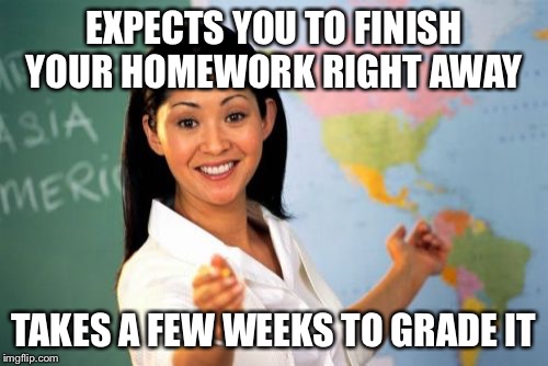 Unhelpful High School Teacher Meme | EXPECTS YOU TO FINISH YOUR HOMEWORK RIGHT AWAY; TAKES A FEW WEEKS TO GRADE IT | image tagged in memes,unhelpful high school teacher | made w/ Imgflip meme maker