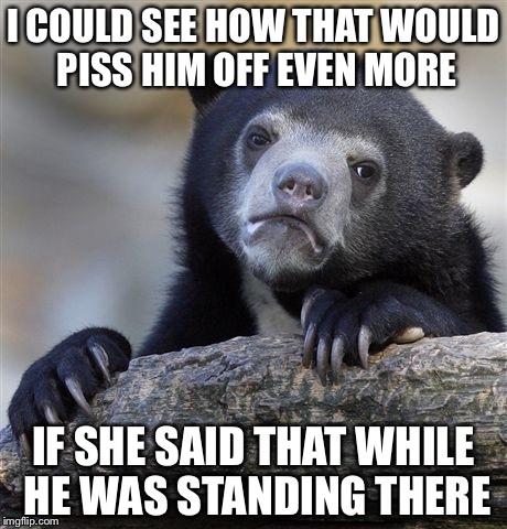 Confession Bear Meme | I COULD SEE HOW THAT WOULD PISS HIM OFF EVEN MORE IF SHE SAID THAT WHILE HE WAS STANDING THERE | image tagged in memes,confession bear | made w/ Imgflip meme maker