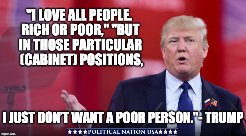  "I LOVE ALL PEOPLE. RICH OR POOR," "BUT IN THOSE PARTICULAR  (CABINET) POSITIONS, I JUST DON’T WANT A POOR PERSON."- TRUMP | image tagged in dumptrump,dump trump,dump the trump,nevertrump,never trump | made w/ Imgflip meme maker