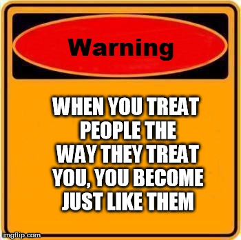 Warning Sign Meme | WHEN YOU TREAT PEOPLE THE WAY THEY TREAT YOU, YOU BECOME JUST LIKE THEM | image tagged in memes,warning sign | made w/ Imgflip meme maker
