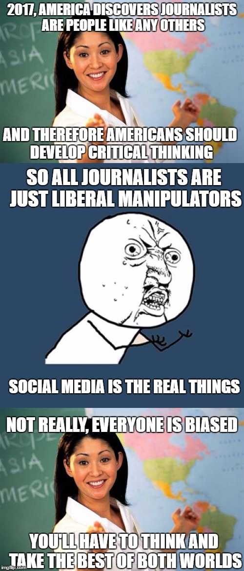 the obvious is stated | 2017, AMERICA DISCOVERS JOURNALISTS ARE PEOPLE LIKE ANY OTHERS; AND THEREFORE AMERICANS SHOULD DEVELOP CRITICAL THINKING; SO ALL JOURNALISTS ARE JUST LIBERAL MANIPULATORS; SOCIAL MEDIA IS THE REAL THINGS; NOT REALLY, EVERYONE IS BIASED; YOU'LL HAVE TO THINK AND TAKE THE BEST OF BOTH WORLDS | image tagged in unhelpful high school teacher,y u no | made w/ Imgflip meme maker