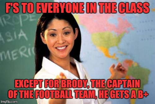 Unhelpful High School Teacher | F'S TO EVERYONE IN THE CLASS; EXCEPT FOR BRODY, THE CAPTAIN OF THE FOOTBALL TEAM, HE GETS A B+ | image tagged in memes,unhelpful high school teacher | made w/ Imgflip meme maker