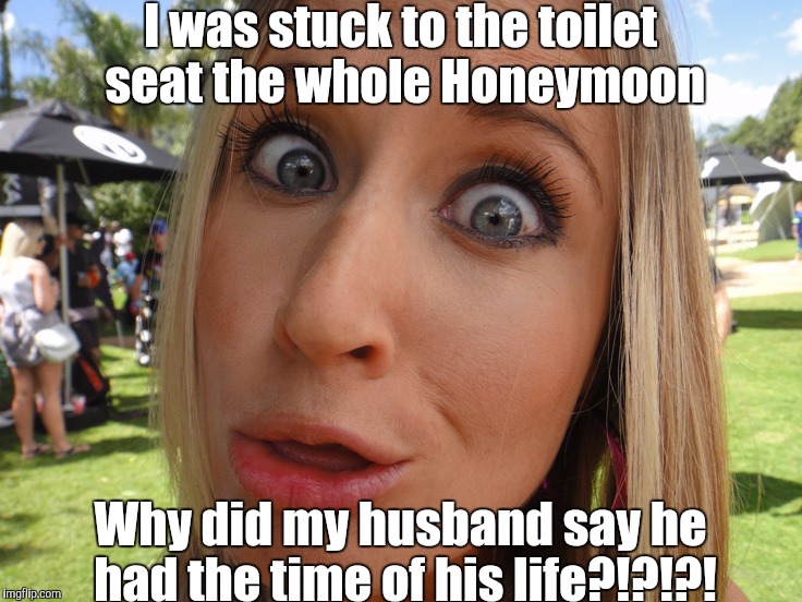 Memes | I was stuck to the toilet seat the whole Honeymoon Why did my husband say he had the time of his life?!?!?! | image tagged in memes | made w/ Imgflip meme maker