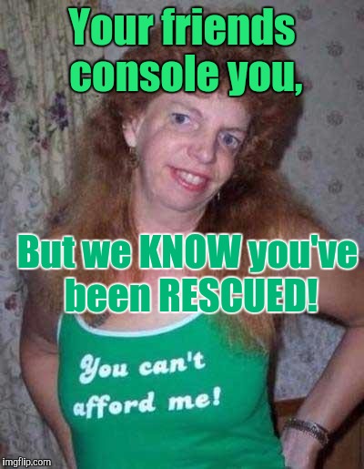 Memes, Ugly Girl | Your friends console you, But we KNOW you've been RESCUED! | image tagged in memes ugly girl | made w/ Imgflip meme maker