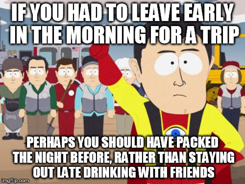 Captain Hindsight |  IF YOU HAD TO LEAVE EARLY IN THE MORNING FOR A TRIP; PERHAPS YOU SHOULD HAVE PACKED THE NIGHT BEFORE, RATHER THAN STAYING OUT LATE DRINKING WITH FRIENDS | image tagged in memes,captain hindsight,AdviceAnimals | made w/ Imgflip meme maker