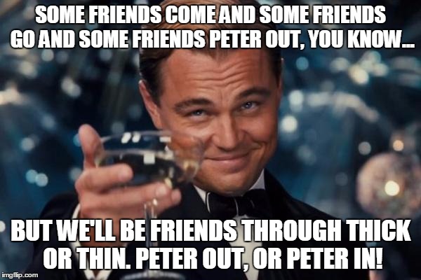 Drink up! | SOME FRIENDS COME AND SOME FRIENDS GO AND SOME FRIENDS PETER OUT, YOU KNOW... BUT WE'LL BE FRIENDS THROUGH THICK OR THIN. PETER OUT, OR PETER IN! | image tagged in leonardo dicaprio cheers | made w/ Imgflip meme maker