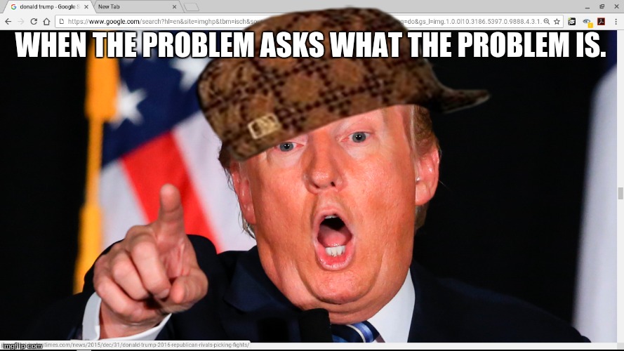 Scumbag Trump | WHEN THE PROBLEM ASKS WHAT THE PROBLEM IS. | image tagged in trump | made w/ Imgflip meme maker