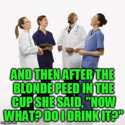 Doctors laughing | AND THEN AFTER THE BLONDE PEED IN THE CUP SHE SAID, "NOW WHAT? DO I DRINK IT?" | image tagged in doctors laughing | made w/ Imgflip meme maker