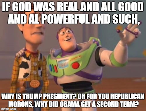 X, X Everywhere Meme | IF GOD WAS REAL AND ALL GOOD AND AL POWERFUL AND SUCH, WHY IS TRUMP PRESIDENT? OR FOR YOU REPUBLICAN MORONS, WHY DID OBAMA GET A SECOND TERM | image tagged in memes,x x everywhere | made w/ Imgflip meme maker