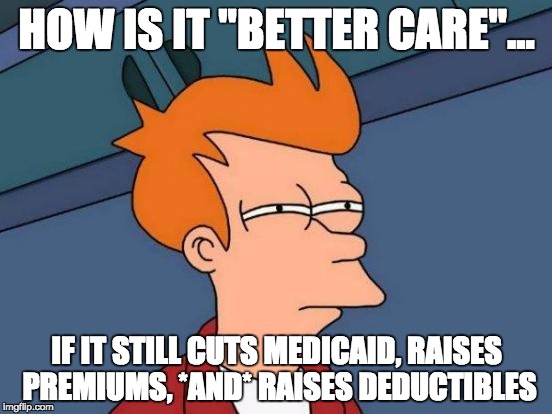 Futurama Fry | HOW IS IT "BETTER CARE"... IF IT STILL CUTS MEDICAID, RAISES PREMIUMS, *AND* RAISES DEDUCTIBLES | image tagged in memes,futurama fry | made w/ Imgflip meme maker