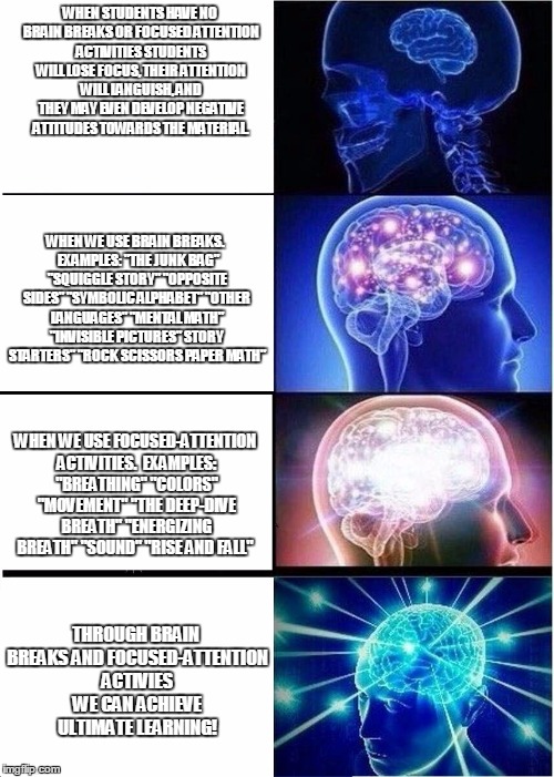 Expanding Brain Meme | WHEN STUDENTS HAVE NO BRAIN BREAKS OR FOCUSED ATTENTION ACTIVITIES STUDENTS WILL LOSE FOCUS, THEIR ATTENTION WILL LANGUISH, AND THEY MAY EVEN DEVELOP NEGATIVE ATTITUDES TOWARDS THE MATERIAL. WHEN WE USE BRAIN BREAKS.  EXAMPLES: "THE JUNK BAG" "SQUIGGLE STORY" "OPPOSITE SIDES" "SYMBOLIC ALPHABET" "OTHER LANGUAGES" "MENTAL MATH" "INVISIBLE PICTURES" STORY STARTERS" "ROCK SCISSORS PAPER MATH"; WHEN WE USE FOCUSED-ATTENTION ACTIVITIES.  EXAMPLES: "BREATHING" "COLORS" "MOVEMENT" "THE DEEP-DIVE BREATH" "ENERGIZING BREATH" "SOUND" "RISE AND FALL"; THROUGH BRAIN BREAKS AND FOCUSED-ATTENTION ACTIVIES WE CAN ACHIEVE ULTIMATE LEARNING! | image tagged in expanding brain | made w/ Imgflip meme maker
