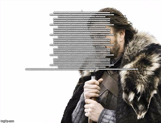 Brace Yourselves X is Coming | I AM SERIOUS THIS IS MY LAST MEME AND I WILL NOT DO THIS AGAIN AND I WILLLLLLLLLLLLLLLLL...VVVCI AM SERIOUS THIS IS MY LAST MEME AND I WILL NOT DO THIS AGAIN AND I WILLLLLLLLLLLLLLLLL...VVVCI AM SERIOUS THIS IS MY LAST MEME AND I WILL NOT DO THIS AGAIN AND I WILLLLLLLLLLLLLLLLL...VVVCI AM SERIOUS THIS IS MY LAST MEME AND I WILL NOT DO THIS AGAIN AND I WILLLLLLLLLLLLLLLLL...VVVCI AM SERIOUS THIS IS MY LAST MEME AND I WILL NOT DO THIS AGAIN AND I WILLLLLLLLLLLLLLLLL...VVVCI AM SERIOUS THIS IS MY LAST MEME AND I WILL NOT DO THIS AGAIN AND I WILLLLLLLLLLLLLLLLL...VVVCI AM SERIOUS THIS IS MY LAST MEME AND I WILL NOT DO THIS AGAIN AND I WILLLLLLLLLLLLLLLLL...VVVCI AM SERIOUS THIS IS MY LAST MEME AND I WILL NOT DO THIS AGAIN AND I WILLLLLLLLLLLLLLLLL...VVVCI AM SERIOUS THIS IS MY LAST MEME AND I WILL NOT DO THIS AGAIN AND I WILLLLLLLLLLLLLLLLL...VVVCI AM SERIOUS THIS IS MY LAST MEME AND I WILL NOT DO THIS AGAIN AND I WILLLLLLLLLLLLLLLLL...VVVCI AM SERIOUS THIS IS MY LAST MEME AND I WILL NOT DO THIS AGAIN AND I WILLLLLLLLLLLLLLLLL...VVVCI AM SERIOUS THIS IS MY LAST MEME AND I WILL NOT DO THIS AGAIN AND I WILLLLLLLLLLLLLLLLL...VVVCI AM SERIOUS THIS IS MY LAST MEME AND I WILL NOT DO THIS AGAIN AND I WILLLLLLLLLLLLLLLLL...VVVCI AM SERIOUS THIS IS MY LAST MEME AND I WILL NOT DO THIS AGAIN AND I WILLLLLLLLLLLLLLLLL...VVVCI AM SERIOUS THIS IS MY LAST MEME AND I WILL NOT DO THIS AGAIN AND I WILLLLLLLLLLLLLLLLL...VVVCI AM SERIOUS THIS IS MY LAST MEME AND I WILL NOT DO THIS AGAIN AND I WILLLLLLLLLLLLLLLLL...VVVCI AM SERIOUS THIS IS MY LAST MEME AND I WILL NOT DO THIS AGAIN AND I WILLLLLLLLLLLLLLLLL...VVVCI AM SERIOUS THIS IS MY LAST MEME AND I WILL NOT DO THIS AGAIN AND I WILLLLLLLLLLLLLLLLL...VVVCI AM SERIOUS THIS IS MY LAST MEME AND I WILL NOT DO THIS AGAIN AND I WILLLLLLLLLLLLLLLLL...VVVCI AM SERIOUS THIS IS MY LAST MEME AND I WILL NOT DO THIS AGAIN AND I WILLLLLLLLLLLLLLLLL...VVVCI AM SERIOUS THIS IS MY LAST MEME AND I WILL NOT DO THIS AGAIN AND I WILLLLLLLLLLLLLLLLL...VVVCI AM SERIOUS THIS IS MY LAST MEME AND I WILL NOT DO THIS AGAIN AND I WILLLLLLLLLLLLLLLLL...VVVCI AM SERIOUS THIS IS MY LAST MEME AND I WILL NOT DO THIS AGAIN AND I WILLLLLLLLLLLLLLLLL...VVVCI AM SERIOUS THIS IS MY LAST MEME AND I WILL NOT DO THIS AGAIN AND I WILLLLLLLLLLLLLLLLL...VVVCI AM SERIOUS THIS IS MY LAST MEME AND I WILL NOT DO THIS AGAIN AND I WILLLLLLLLLLLLLLLLL...VVVCI AM SERIOUS THIS IS MY LAST MEME AND I WILL NOT DO THIS AGAIN AND I WILLLLLLLLLLLLLLLLL...VVVCI AM SERIOUS THIS IS MY LAST MEME AND I WILL NOT DO THIS AGAIN AND I WILLLLLLLLLLLLLLLLL...VVVCI AM SERIOUS THIS IS MY LAST MEME AND I WILL NOT DO THIS AGAIN AND I WILLLLLLLLLLLLLLLLL...VVVCI AM SERIOUS THIS IS MY LAST MEME AND I WILL NOT DO THIS AGAIN AND I WILLLLLLLLLLLLLLLLL...VVVCI AM SERIOUS THIS IS MY LAST MEME AND I WILL NOT DO THIS AGAIN AND I WILLLLLLLLLLLLLLLLL...VVVCI AM SERIOUS THIS IS MY LAST MEME AND I WILL NOT DO THIS AGAIN AND I WILLLLLLLLLLLLLLLLL...VVVCI AM SERIOUS THIS IS MY LAST MEME AND I WILL NOT DO THIS AGAIN AND I WILLLLLLLLLLLLLLLLL...VVVCI AM SERIOUS THIS IS MY LAST MEME AND I WILL NOT DO THIS AGAIN AND I WILLLLLLLLLLLLLLLLL...VVVCI AM SERIOUS THIS IS MY LAST MEME AND I WILL NOT DO THIS AGAIN AND I WILLLLLLLLLLLLLLLLL...VVVCI AM SERIOUS THIS IS MY LAST MEME AND I WILL NOT DO THIS AGAIN AND I WILLLLLLLLLLLLLLLLL...VVVCI AM SERIOUS THIS IS MY LAST MEME AND I WILL NOT DO THIS AGAIN AND I WILLLLLLLLLLLLLLLLL...VVVCI AM SERIOUS THIS IS MY LAST MEME AND I WILL NOT DO THIS AGAIN AND I WILLLLLLLLLLLLLLLLL...VVVCI AM SERIOUS THIS IS MY LAST MEME AND I WILL NOT DO THIS AGAIN AND I WILLLLLLLLLLLLLLLLL...VVVCI AM SERIOUS THIS IS MY LAST MEME AND I WILL NOT DO THIS AGAIN AND I WILLLLLLLLLLLLLLLLL...VVVCI AM SERIOUS THIS IS MY LAST MEME AND I WILL NOT DO THIS AGAIN AND I WILLLLLLLLLLLLLLLLL...VVVCI AM SERIOUS THIS IS MY LAST MEME AND I WILL NOT DO THIS AGAIN AND I WILLLLLLLLLLLLLLLLL...VVVCI AM SERIOUS THIS IS MY LAST MEME AND I WILL NOT DO THIS AGAIN AND I WILLLLLLLLLLLLLLLLL...VVVC | image tagged in memes,brace yourselves x is coming | made w/ Imgflip meme maker