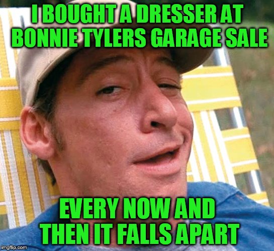 I BOUGHT A DRESSER AT BONNIE TYLERS GARAGE SALE EVERY NOW AND THEN IT FALLS APART | made w/ Imgflip meme maker