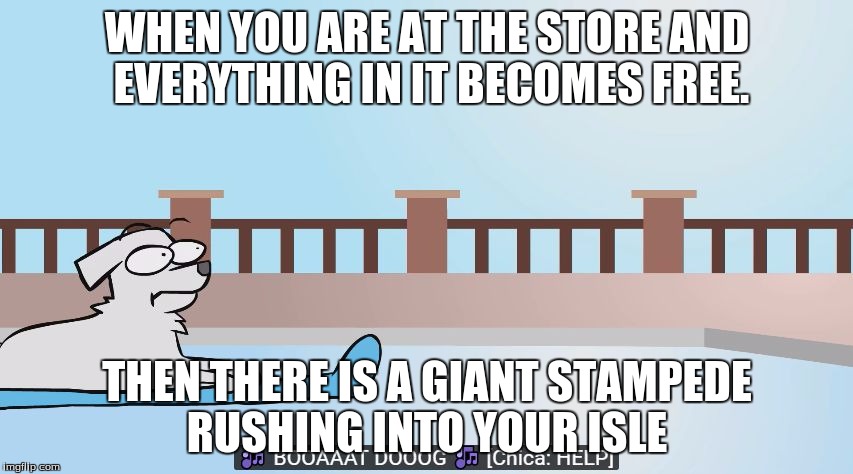 boat dog | WHEN YOU ARE AT THE STORE AND EVERYTHING IN IT BECOMES FREE. THEN THERE IS A GIANT STAMPEDE RUSHING INTO YOUR ISLE | image tagged in boat dog | made w/ Imgflip meme maker