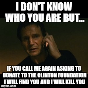Liam Neeson Taken Meme | I DON'T KNOW WHO YOU ARE BUT... IF YOU CALL ME AGAIN ASKING TO DONATE TO THE CLINTON FOUNDATION I WILL FIND YOU AND I WILL KILL YOU | image tagged in memes,liam neeson taken | made w/ Imgflip meme maker